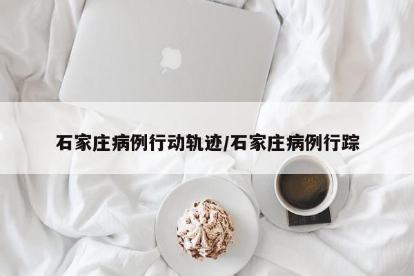 石家庄病例行动轨迹/石家庄病例行踪