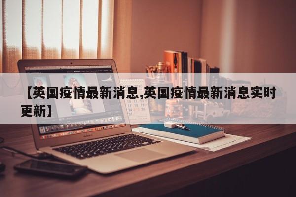 【英国疫情最新消息,英国疫情最新消息实时更新】