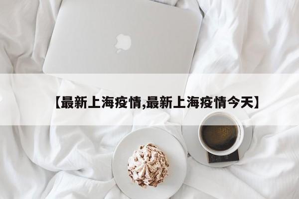 【最新上海疫情,最新上海疫情今天】