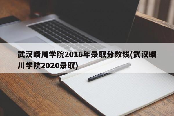 武汉晴川学院2016年录取分数线(武汉晴川学院2020录取)