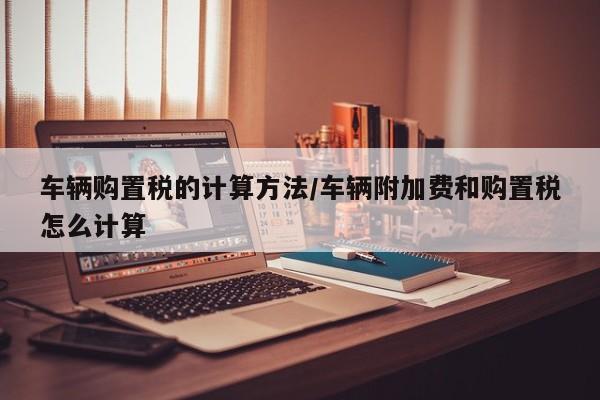 车辆购置税的计算方法/车辆附加费和购置税怎么计算
