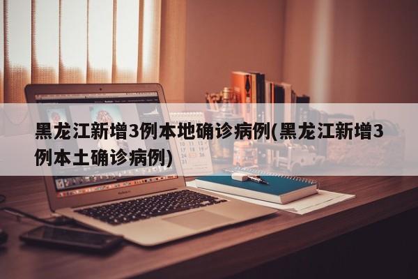 黑龙江新增3例本地确诊病例(黑龙江新增3例本土确诊病例)