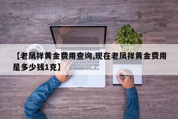 【老凤祥黄金费用查询,现在老凤祥黄金费用是多少钱1克】
