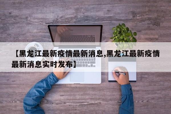 【黑龙江最新疫情最新消息,黑龙江最新疫情最新消息实时发布】