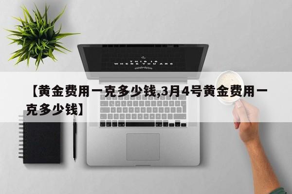 【黄金费用一克多少钱,3月4号黄金费用一克多少钱】
