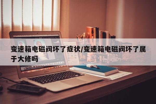 变速箱电磁阀坏了症状/变速箱电磁阀坏了属于大修吗