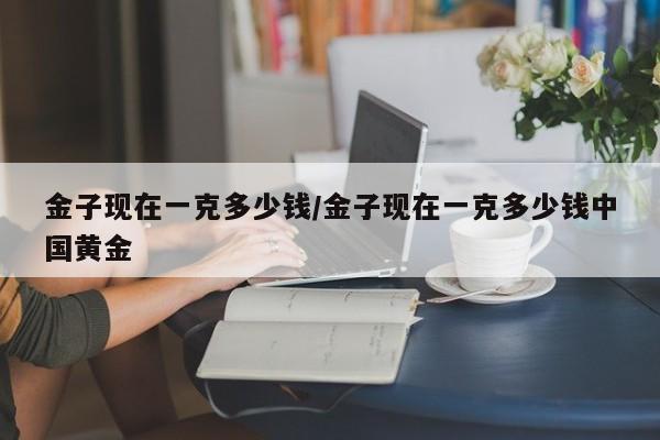 金子现在一克多少钱/金子现在一克多少钱中国黄金