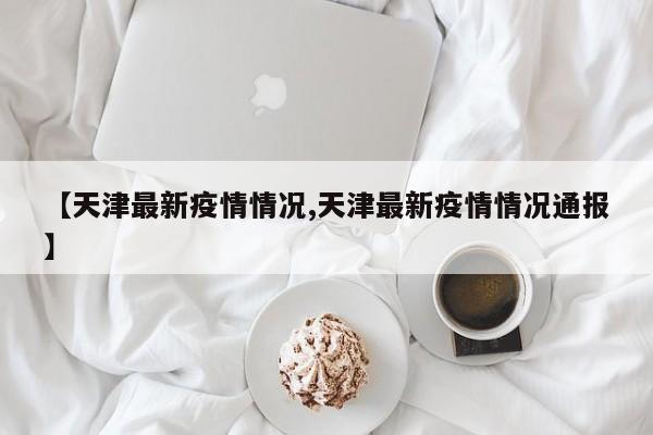 【天津最新疫情情况,天津最新疫情情况通报】