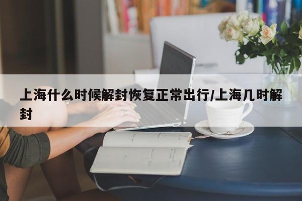 上海什么时候解封恢复正常出行/上海几时解封