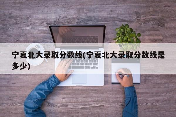 宁夏北大录取分数线(宁夏北大录取分数线是多少)