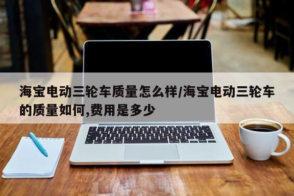 海宝电动三轮车质量怎么样/海宝电动三轮车的质量如何,费用是多少