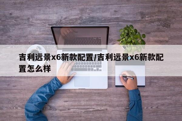 吉利远景x6新款配置/吉利远景x6新款配置怎么样
