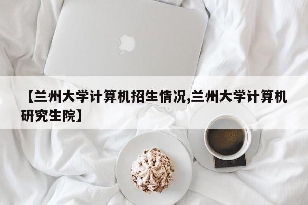 【兰州大学计算机招生情况,兰州大学计算机研究生院】