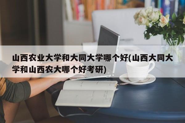 山西农业大学和大同大学哪个好(山西大同大学和山西农大哪个好考研)