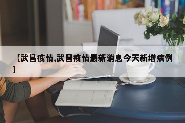 【武昌疫情,武昌疫情最新消息今天新增病例】