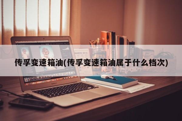 传孚变速箱油(传孚变速箱油属于什么档次)