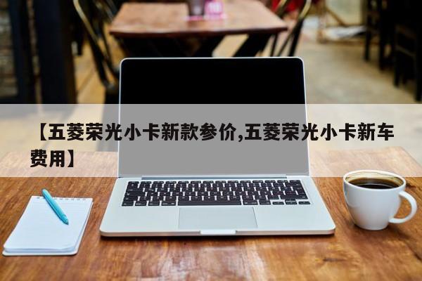【五菱荣光小卡新款参价,五菱荣光小卡新车费用】