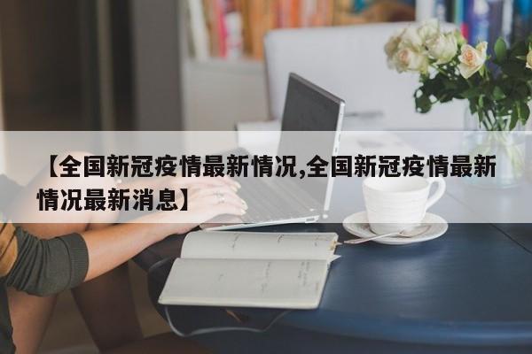 【全国新冠疫情最新情况,全国新冠疫情最新情况最新消息】