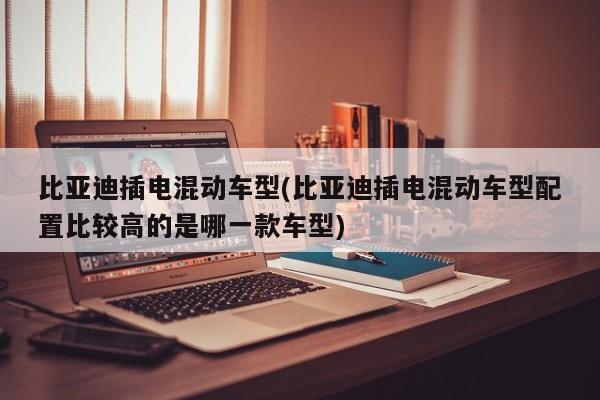 比亚迪插电混动车型(比亚迪插电混动车型配置比较高的是哪一款车型)