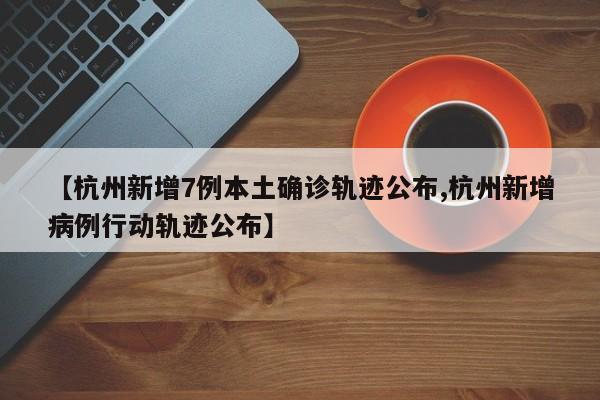 【杭州新增7例本土确诊轨迹公布,杭州新增病例行动轨迹公布】