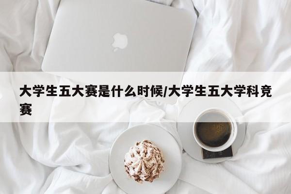 大学生五大赛是什么时候/大学生五大学科竞赛