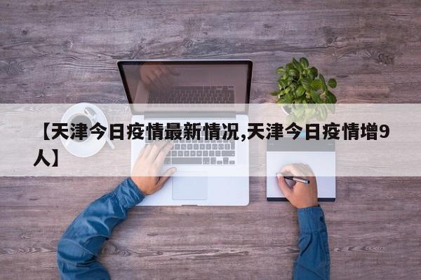 【天津今日疫情最新情况,天津今日疫情增9人】