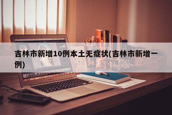 吉林市新增10例本土无症状(吉林市新增一例)