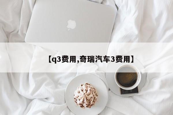 【q3费用,奇瑞汽车3费用】