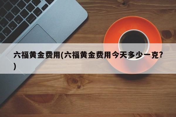 六福黄金费用(六福黄金费用今天多少一克?)