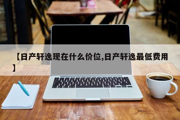 【日产轩逸现在什么价位,日产轩逸最低费用】