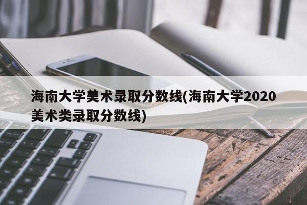 海南大学美术录取分数线(海南大学2020美术类录取分数线)