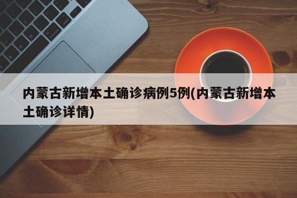 内蒙古新增本土确诊病例5例(内蒙古新增本土确诊详情)