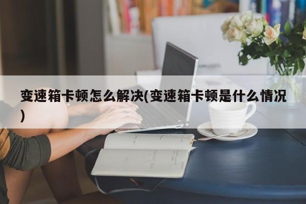 变速箱卡顿怎么解决(变速箱卡顿是什么情况)