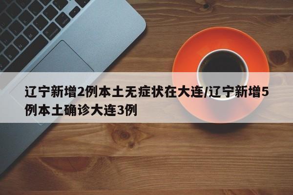 辽宁新增2例本土无症状在大连/辽宁新增5例本土确诊大连3例